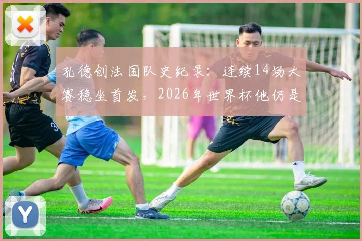 孔德创法国队史纪录:连续14场大赛稳坐首发,2026年世界杯他仍是德尚首选吗?