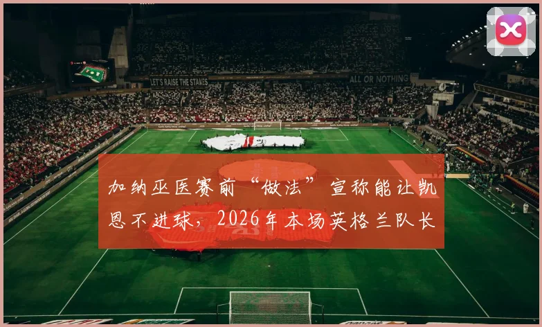 加纳巫医赛前“做法”宣称能让凯恩不进球，2026年本场英格兰队长果真颗粒无收，这究竟是巧合还是另有玄机？