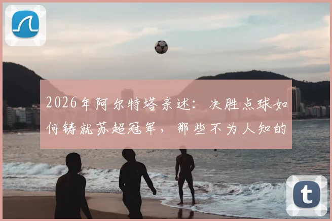 2026年阿尔特塔亲述:决胜点球如何铸就苏超冠军,那些不为人知的幕后细节与心路历程全回顾